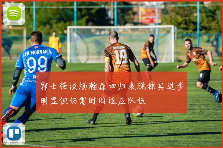 郭士强谈杨瀚森回归表现称其进步明显但仍需时间适应队伍