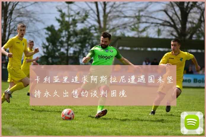 卡利亚里追求阿斯拉尼遭遇国米坚持永久出售的谈判困境