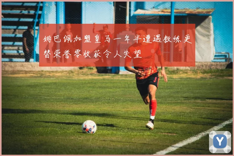 姆巴佩加盟皇马一年半遭遇教练更替荣誉零收获令人失望