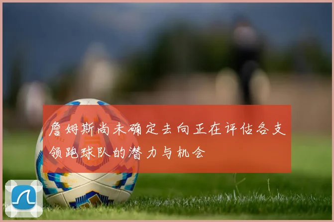 詹姆斯尚未确定去向正在评估各支领跑球队的潜力与机会