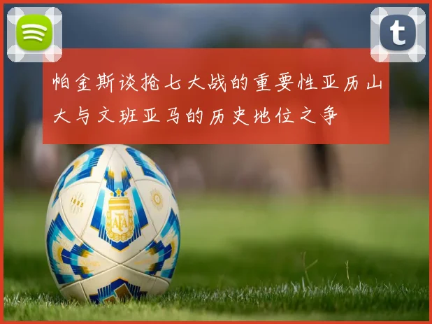 帕金斯谈抢七大战的重要性亚历山大与文班亚马的历史地位之争
