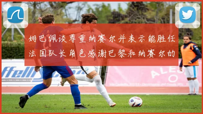 姆巴佩谈尊重纳赛尔并表示能胜任法国队长角色感谢巴黎和纳赛尔的支持