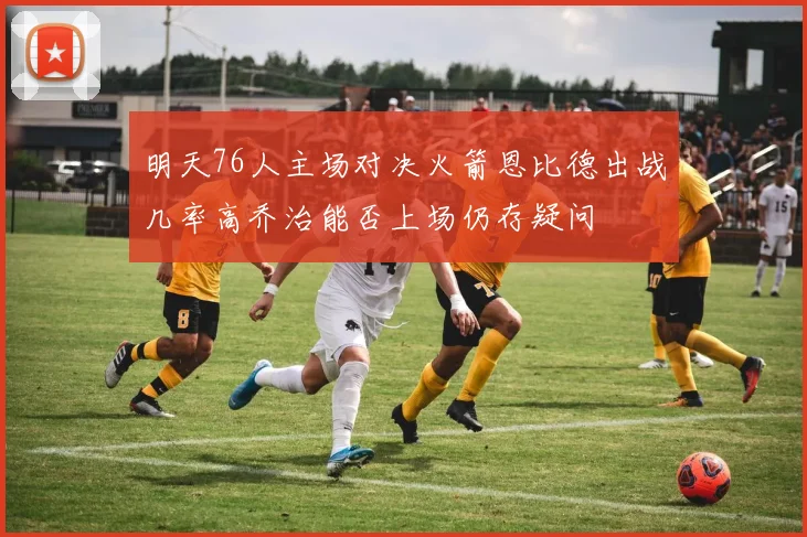 明天76人主场对决火箭恩比德出战几率高乔治能否上场仍存疑问