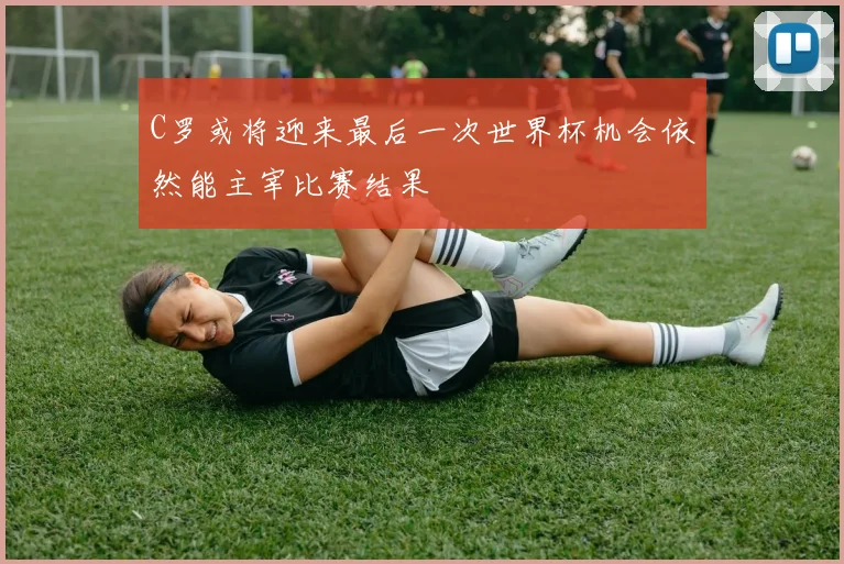 C罗或将迎来最后一次世界杯机会依然能主宰比赛结果