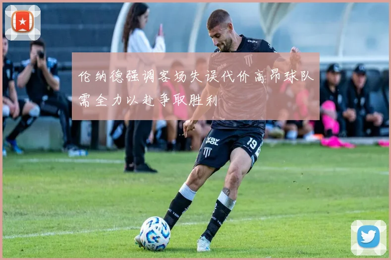 伦纳德强调客场失误代价高昂球队需全力以赴争取胜利