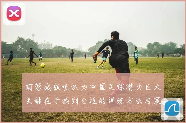 前蓉城教练认为中国足球潜力巨大关键在于找到合适的训练方法与策略