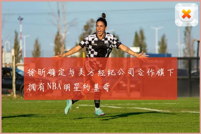 徐昕确定与美方经纪公司合作旗下拥有NBA明星约基奇