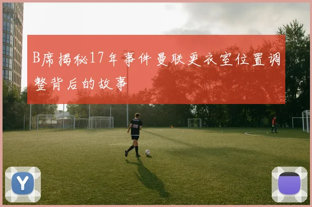 B席揭秘17年事件曼联更衣室位置调整背后的故事